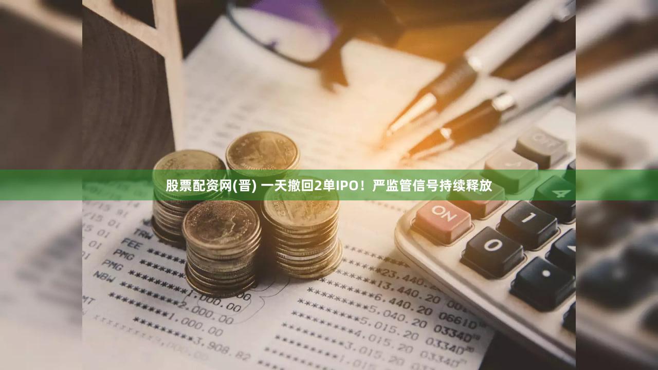 股票配资网(晋) 一天撤回2单IPO!严监管信号持续释放
