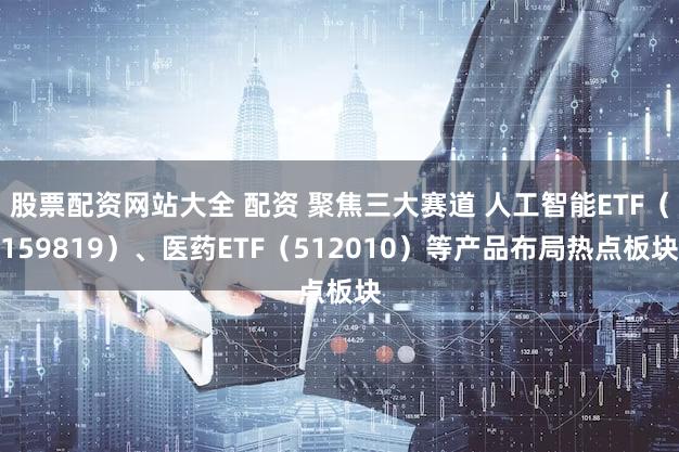 股票配资网站大全 配资 聚焦三大赛道 人工智能ETF（159819）、医药ETF（512010）等产品布局热点板块