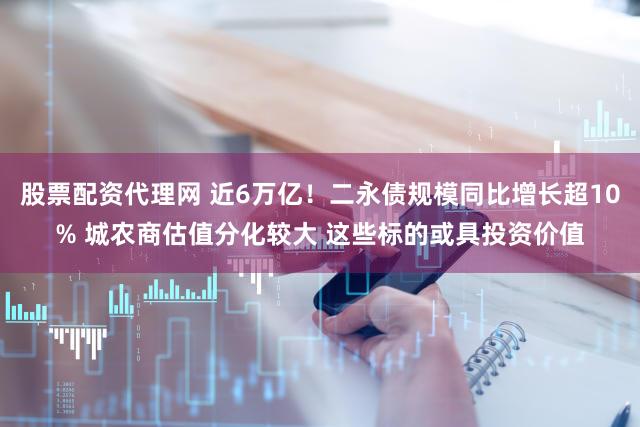 股票配资代理网 近6万亿！二永债规模同比增长超10% 城农商估值分化较大 这些标的或具投资价值