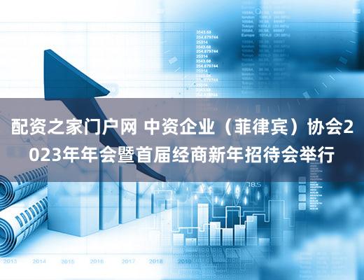 配资之家门户网 中资企业（菲律宾）协会2023年年会暨首届经商新年招待会举行