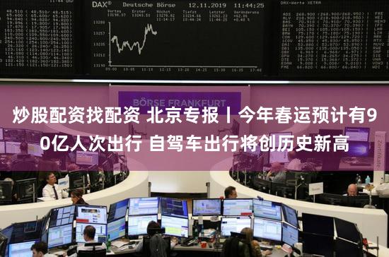 炒股配资找配资 北京专报丨今年春运预计有90亿人次出行 自驾车出行将创历史新高