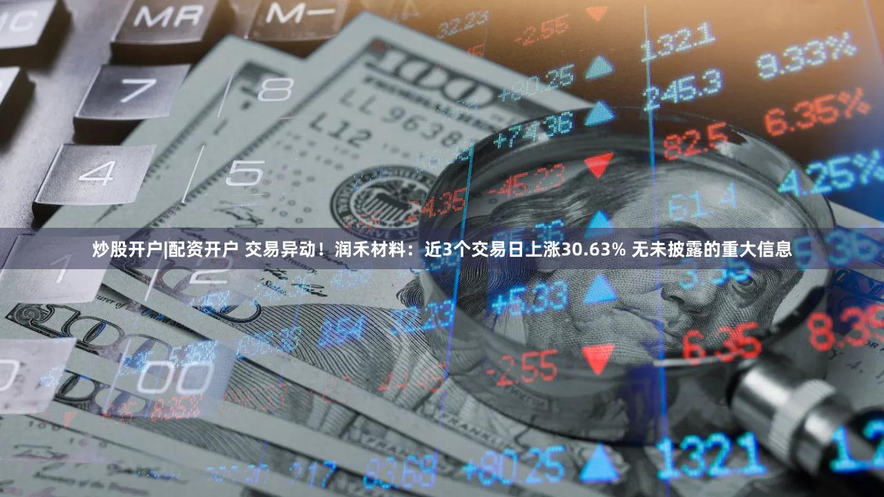 炒股开户|配资开户 交易异动!润禾材料:近3个交易日上涨30.63% 无未披露的重大信息