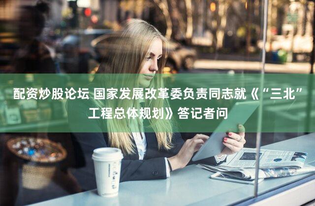 配资炒股论坛 国家发展改革委负责同志就《“三北”工程总体规划》答记者问