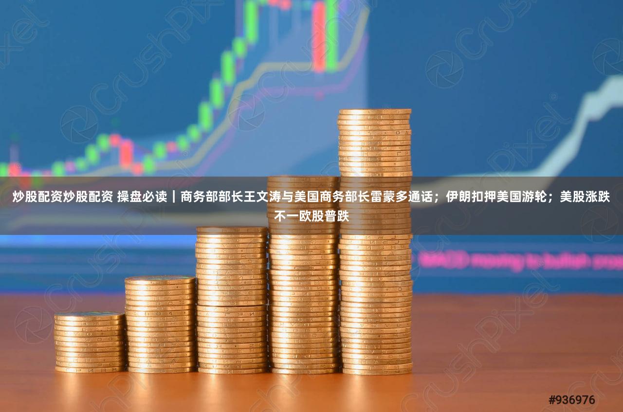 炒股配资炒股配资 操盘必读｜商务部部长王文涛与美国商务部长雷蒙多通话；伊朗扣押美国游轮；美股涨跌不一欧股普跌
