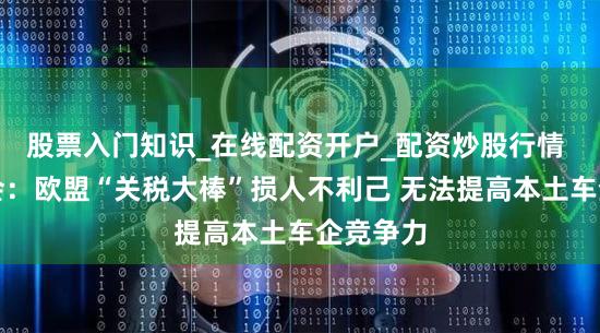 股票入门知识_在线配资开户_配资炒股行情 德国商会：欧盟“关税大棒”损人不利己 无法提高本土车企竞争力
