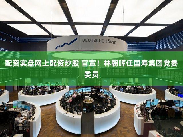 配资实盘网上配资炒股 官宣！林朝晖任国寿集团党委委员