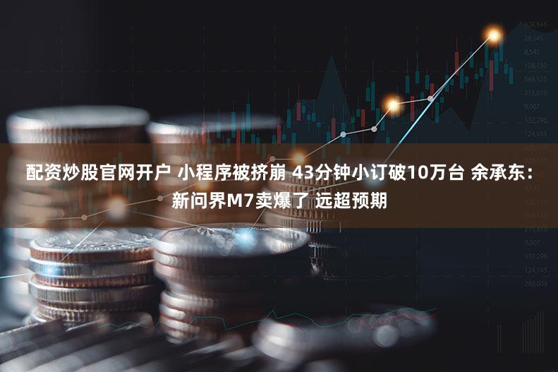 配资炒股官网开户 小程序被挤崩 43分钟小订破10万台 余承东：新问界M7卖爆了 远超预期