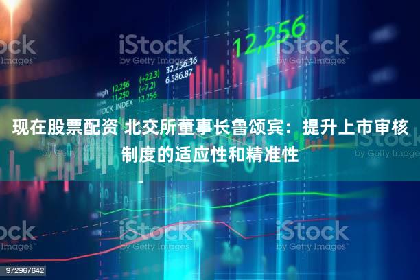现在股票配资 北交所董事长鲁颂宾:提升上市审核制度的适应性和精准性