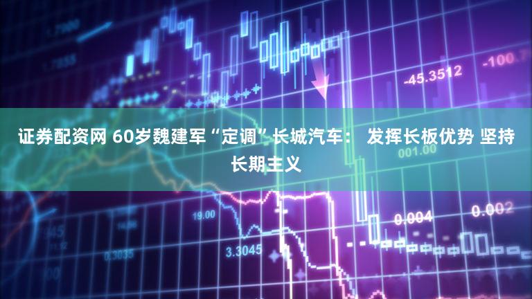 证券配资网 60岁魏建军“定调”长城汽车: 发挥长板优势 坚持长期主义