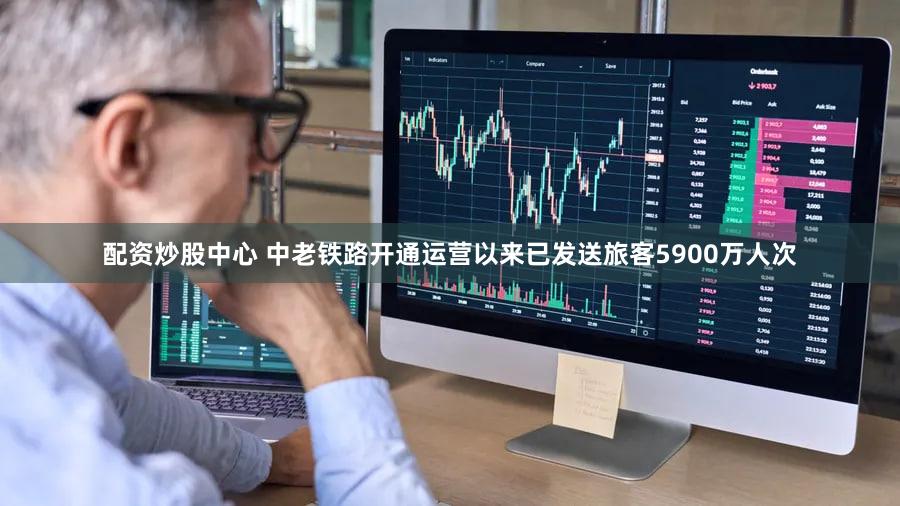 配资炒股中心 中老铁路开通运营以来已发送旅客5900万人次