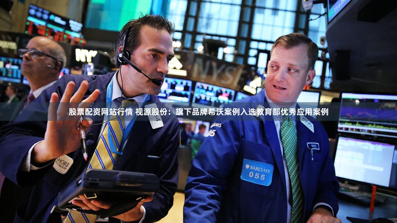 股票配资网站行情 视源股份：旗下品牌希沃案例入选教育部优秀应用案例