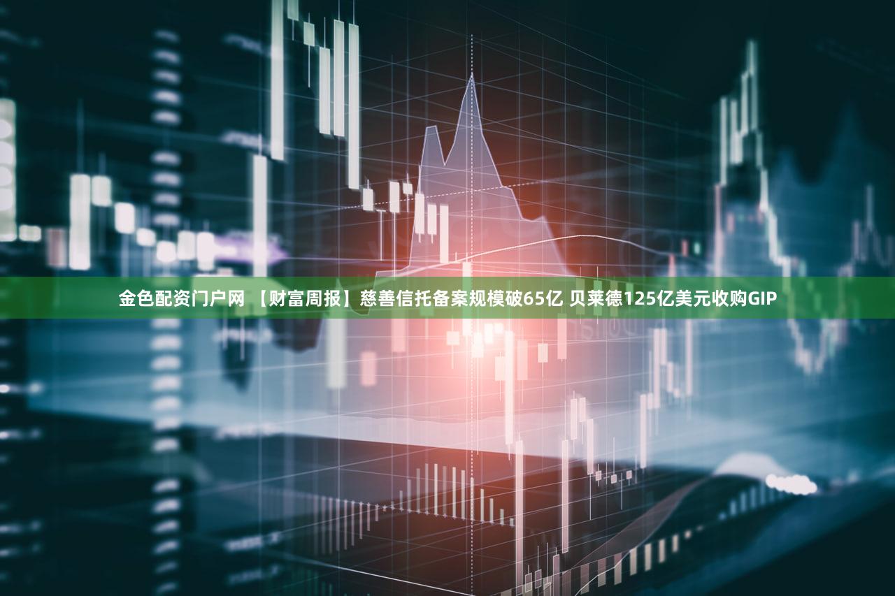 金色配资门户网 【财富周报】慈善信托备案规模破65亿 贝莱德125亿美元收购GIP