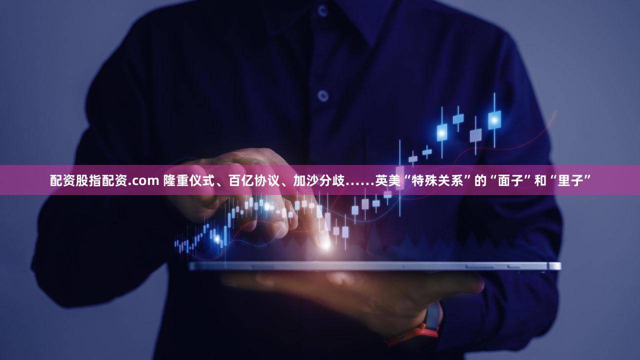 配资股指配资.com 隆重仪式、百亿协议、加沙分歧……英美“特殊关系”的“面子”和“里子”