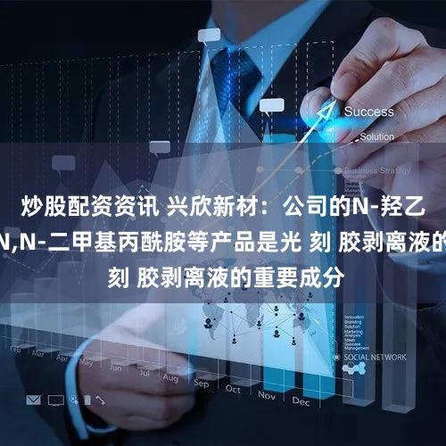炒股配资资讯 兴欣新材：公司的N-羟乙基哌嗪、N,N-二甲基丙酰胺等产品是光 刻 胶剥离液的重要成分