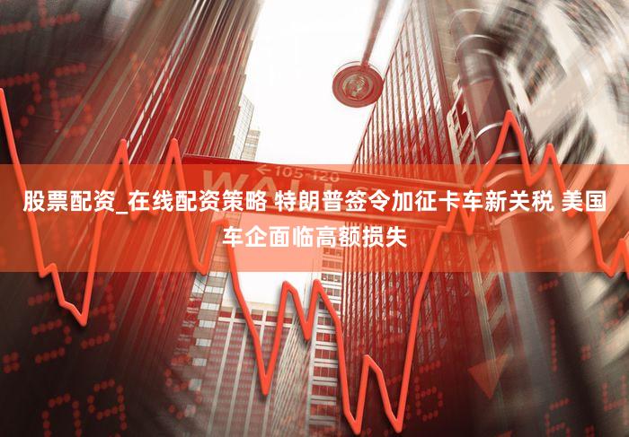 股票配资_在线配资策略 特朗普签令加征卡车新关税 美国车企面临高额损失