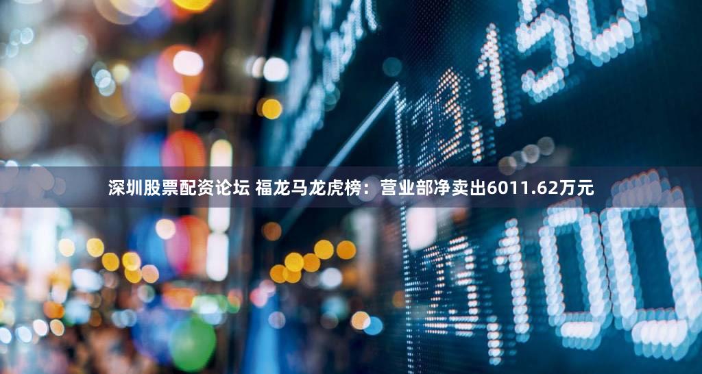 深圳股票配资论坛 福龙马龙虎榜:营业部净卖出6011.62万元