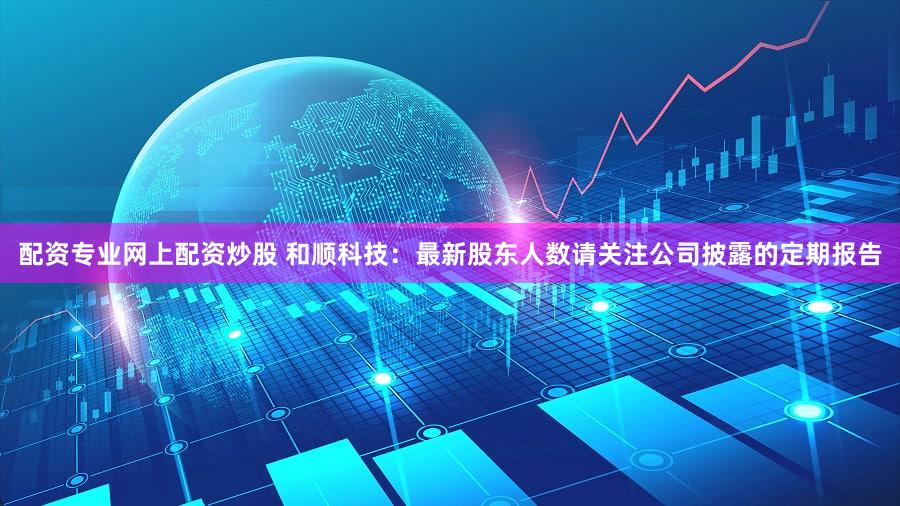 配资专业网上配资炒股 和顺科技:最新股东人数请关注公司披露的定期报告
