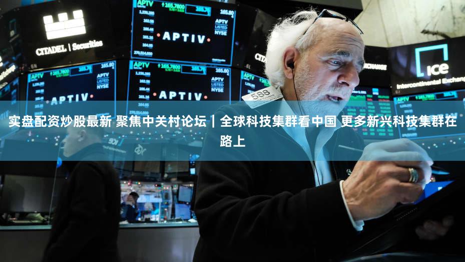 实盘配资炒股最新 聚焦中关村论坛|全球科技集群看中国 更多新兴科技集群在路上