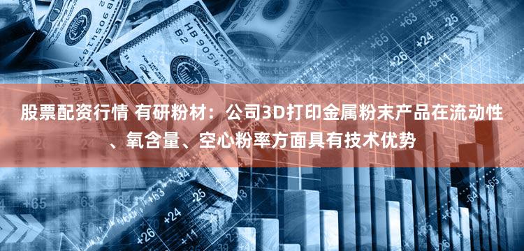 股票配资行情 有研粉材:公司3D打印金属粉末产品在流动性、氧含量、空心粉率方面具有技术优势