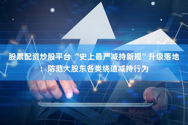 股票配资炒股平台 “史上最严减持新规”升级落地：防范大股东各类绕道减持行为