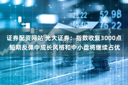 证券配资网站 光大证券：指数收复3000点 短期反弹中成长风格和中小盘将继续占优