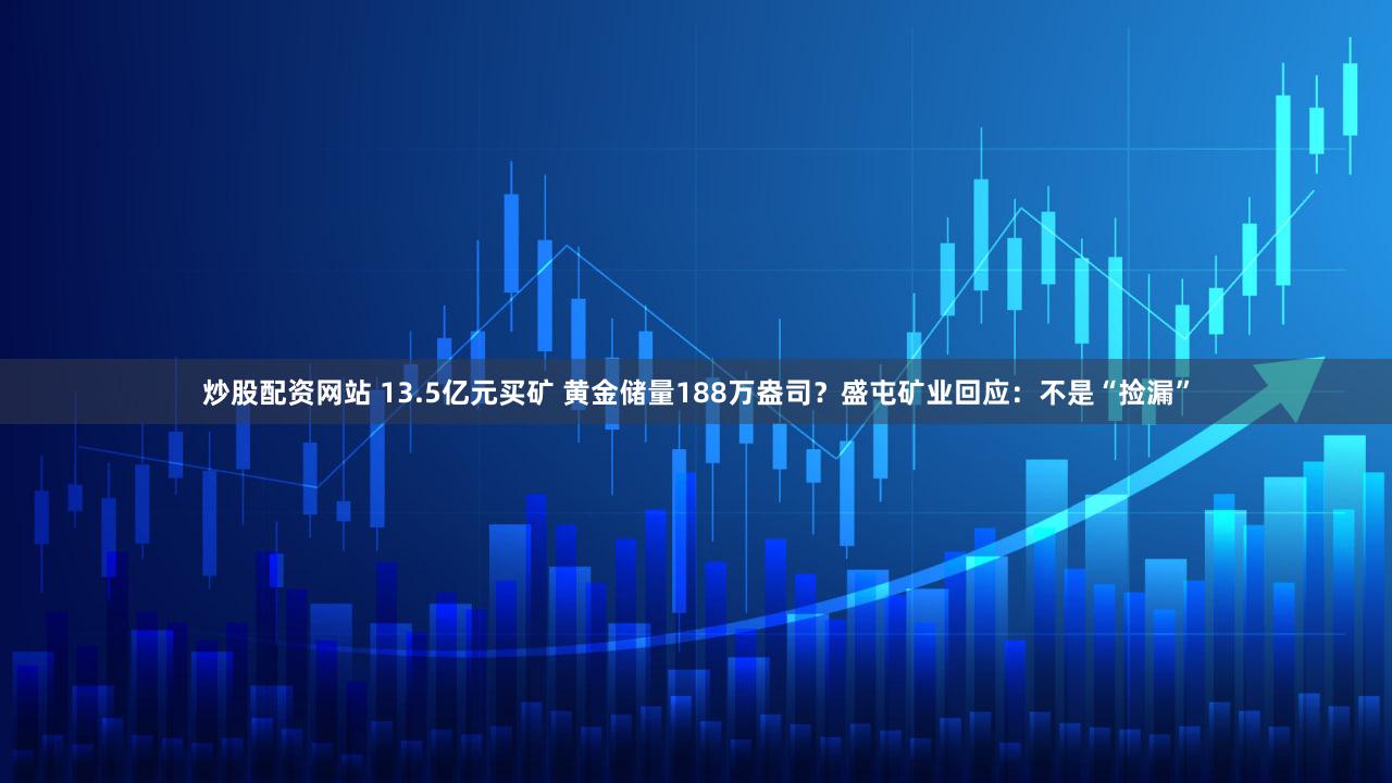 炒股配资网站 13.5亿元买矿 黄金储量188万盎司？盛屯矿业回应：不是“捡漏”