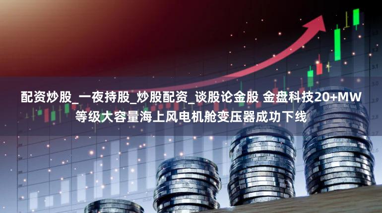 配资炒股_一夜持股_炒股配资_谈股论金股 金盘科技20+MW等级大容量海上风电机舱变压器成功下线