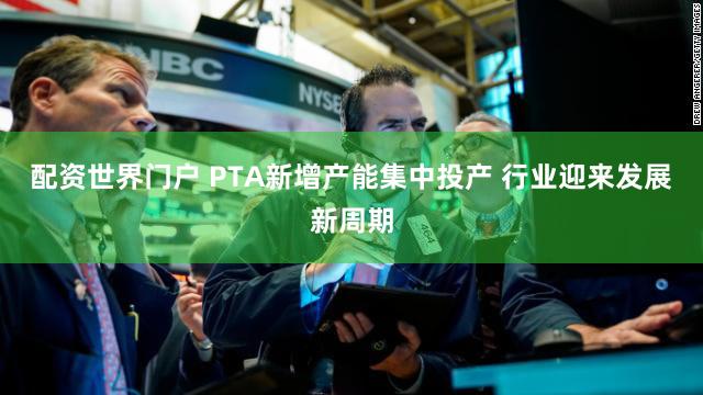 配资世界门户 PTA新增产能集中投产 行业迎来发展新周期