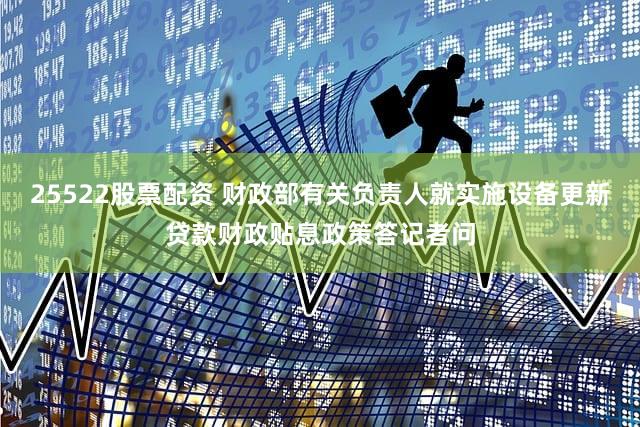 25522股票配资 财政部有关负责人就实施设备更新贷款财政贴息政策答记者问