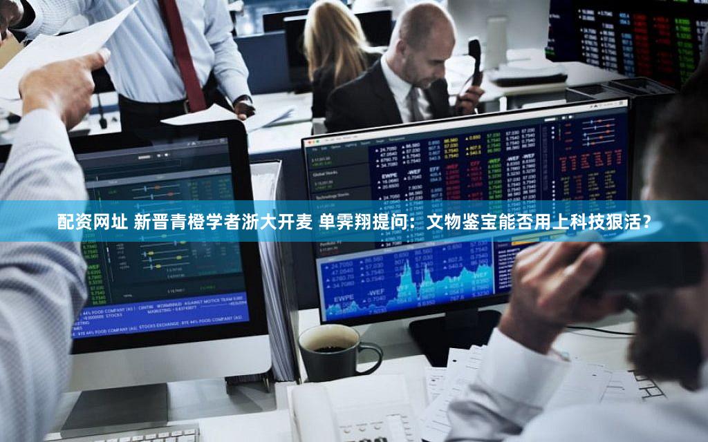 配资网址 新晋青橙学者浙大开麦 单霁翔提问：文物鉴宝能否用上科技狠活？