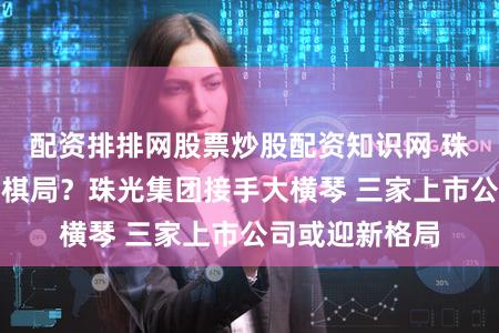 配资排排网股票炒股配资知识网 珠海国资重组大棋局?珠光集团接手大横琴 三家上市公司或迎新格局