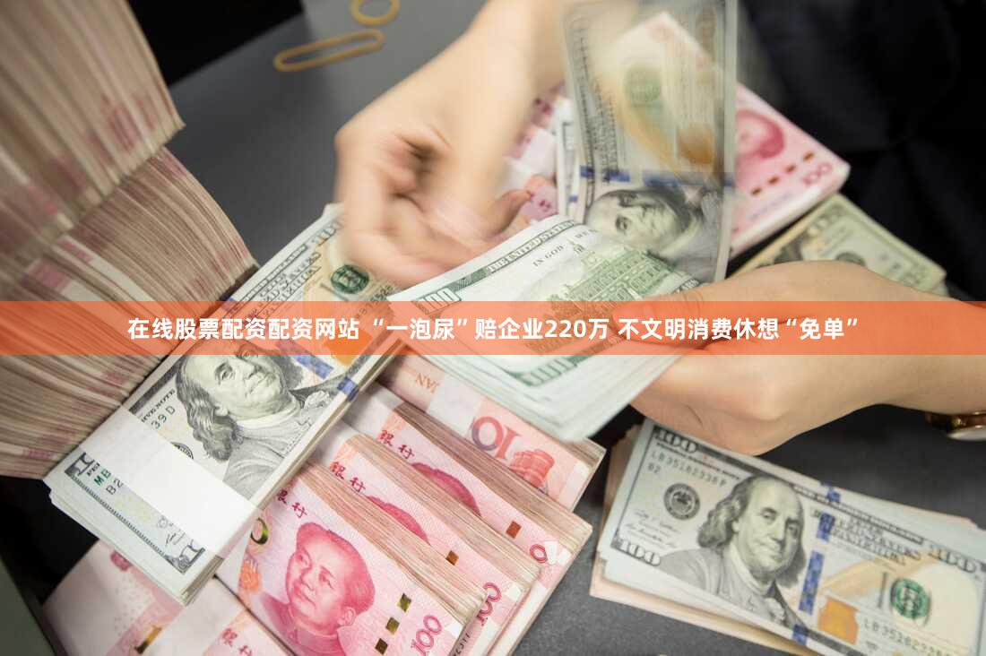 在线股票配资配资网站 “一泡尿”赔企业220万 不文明消费休想“免单”