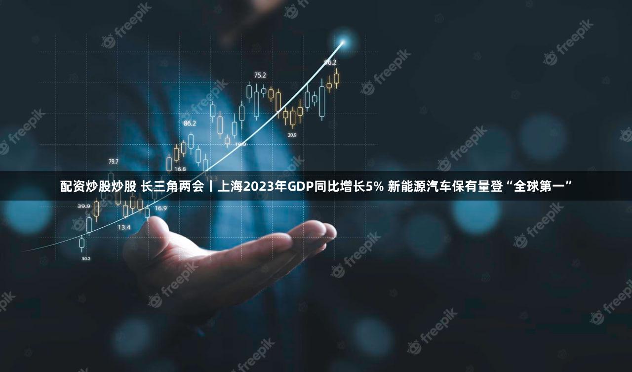 配资炒股炒股 长三角两会丨上海2023年GDP同比增长5% 新能源汽车保有量登“全球第一”