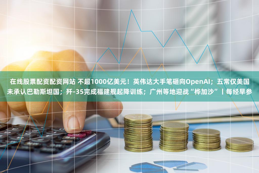在线股票配资配资网站 不超1000亿美元！英伟达大手笔砸向OpenAI；五常仅美国未承认巴勒斯坦国；歼-35完成福建舰起降训练；广州等地迎战“桦加沙”丨每经早参