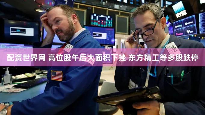配资世界网 高位股午后大面积下挫 东方精工等多股跌停