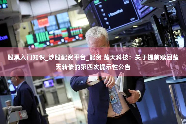股票入门知识_炒股配资平台_配资 楚天科技：关于提前赎回楚天转债的第四次提示性公告