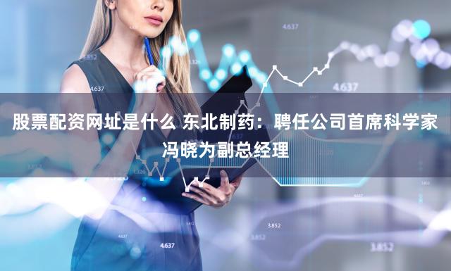 股票配资网址是什么 东北制药：聘任公司首席科学家冯晓为副总经理