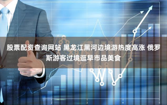 股票配资查询网站 黑龙江黑河边境游热度高涨 俄罗斯游客过境逛早市品美食