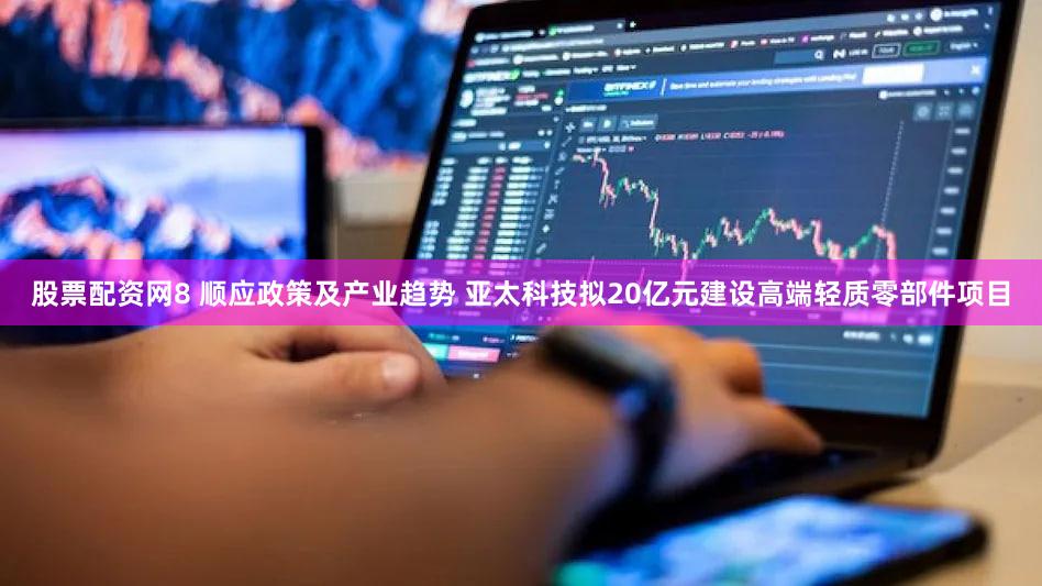 股票配资网8 顺应政策及产业趋势 亚太科技拟20亿元建设高端轻质零部件项目