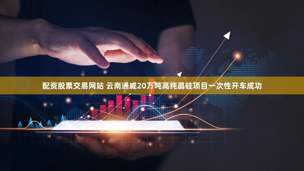 配资股票交易网站 云南通威20万吨高纯晶硅项目一次性开车成功