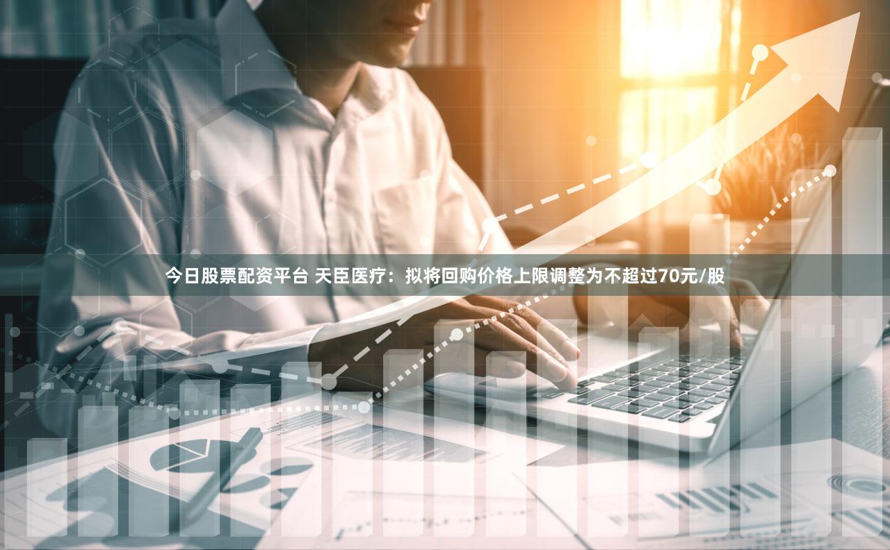 今日股票配资平台 天臣医疗：拟将回购价格上限调整为不超过70元/股