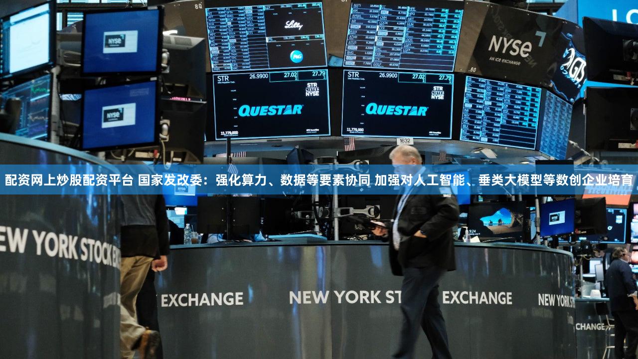 配资网上炒股配资平台 国家发改委：强化算力、数据等要素协同 加强对人工智能、垂类大模型等数创企业培育