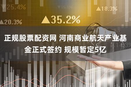 正规股票配资网 河南商业航天产业基金正式签约 规模暂定5亿