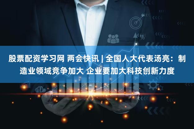 股票配资学习网 两会快讯 | 全国人大代表汤亮：制造业领域竞争加大 企业要加大科技创新力度