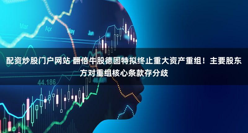 配资炒股门户网站 翻倍牛股德固特拟终止重大资产重组！主要股东方对重组核心条款存分歧
