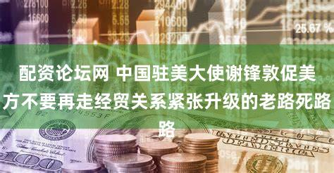 配资论坛网 中国驻美大使谢锋敦促美方不要再走经贸关系紧张升级的老路死路