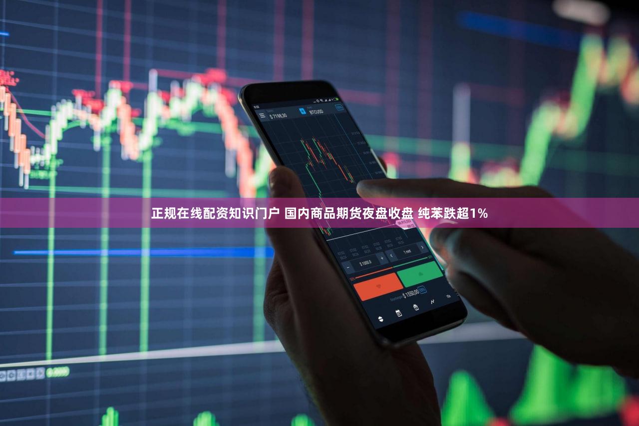 正规在线配资知识门户 国内商品期货夜盘收盘 纯苯跌超1%