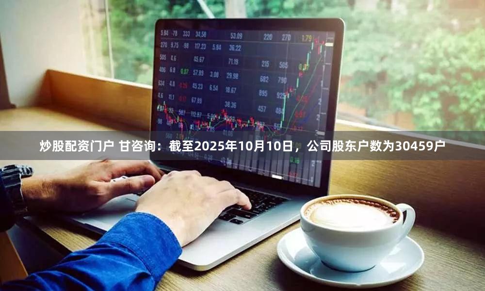 炒股配资门户 甘咨询：截至2025年10月10日，公司股东户数为30459户