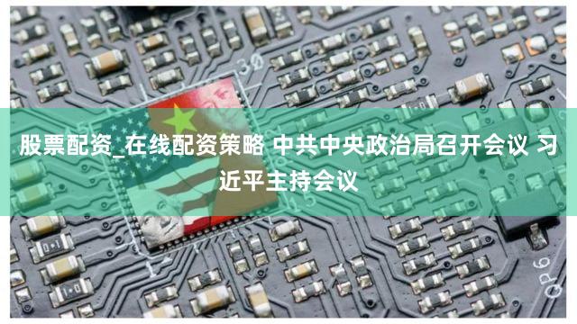 股票配资_在线配资策略 中共中央政治局召开会议 习近平主持会议