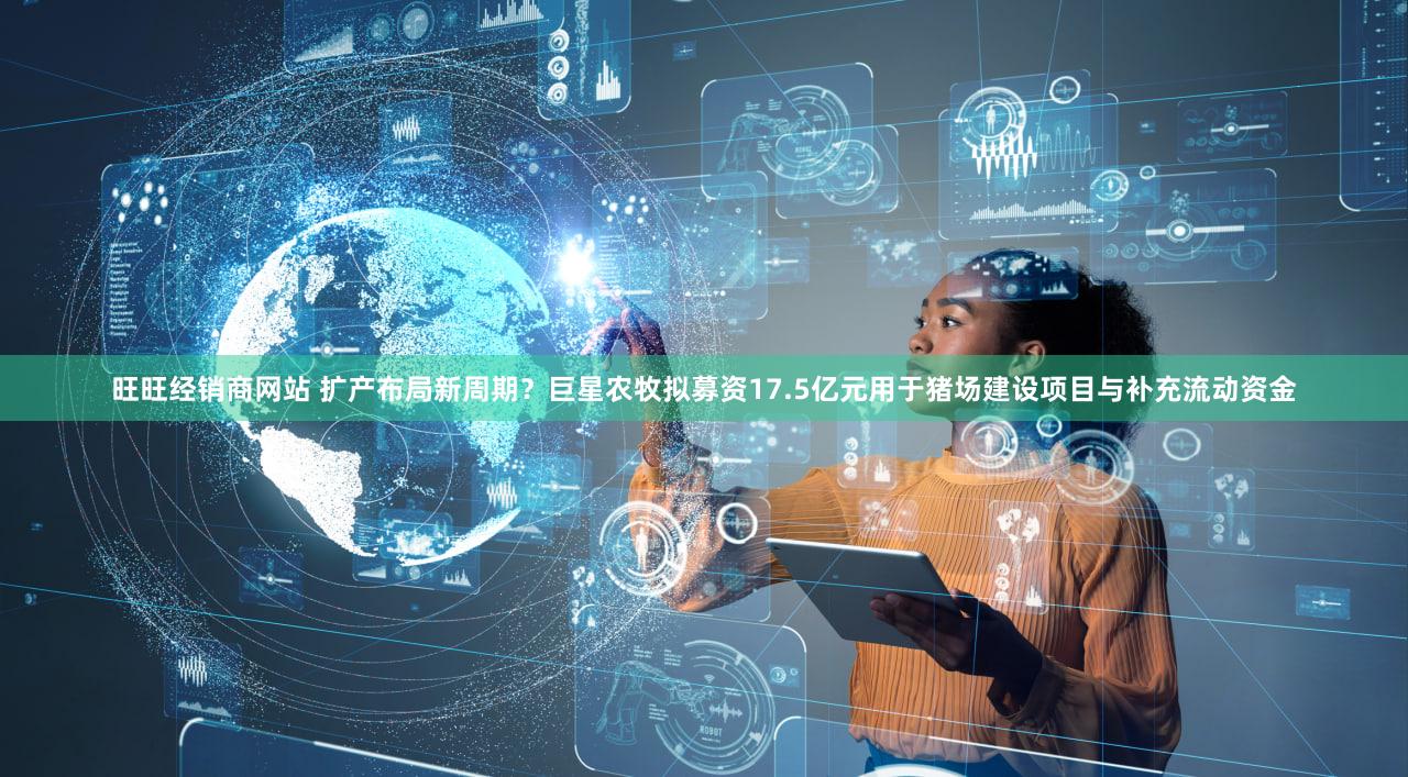 旺旺经销商网站 扩产布局新周期?巨星农牧拟募资17.5亿元用于猪场建设项目与补充流动资金